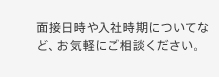 面接日時や入社時期についてなど、お気軽にご相談ください。