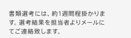 書類選考には、約1週間程掛かります。選考結果を担当者よりメールにてご連絡致します。